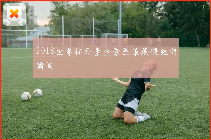 2018世界杯元素全景图集展现经典瞬间