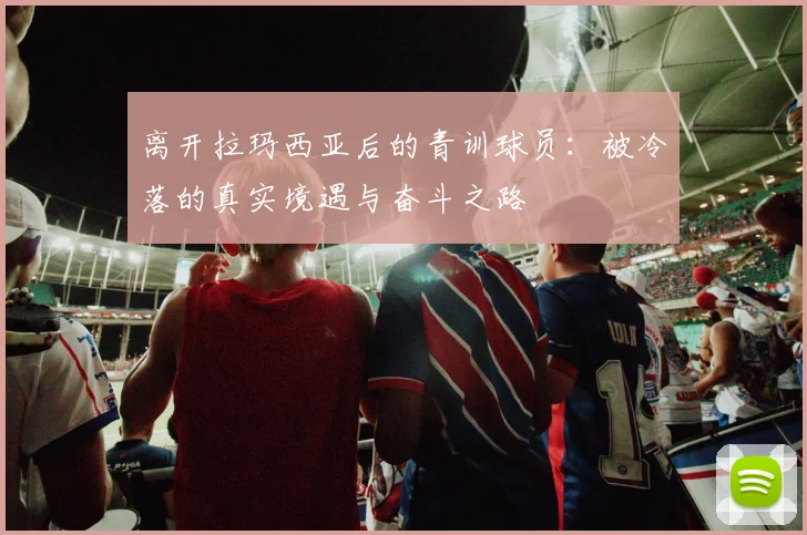 离开拉玛西亚后的青训球员：被冷落的真实境遇与奋斗之路