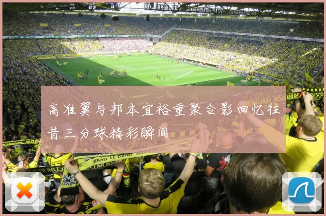 高准翼与邦本宜裕重聚合影回忆往昔三分球精彩瞬间